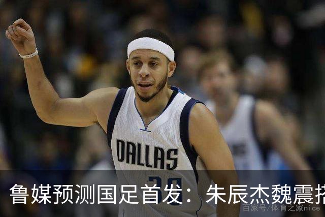 鲁媒预测国足首发：朱辰杰魏震搭档中后卫，韦世豪张玉宁挑大梁